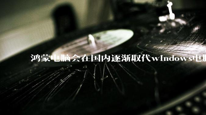 鸿蒙电脑会在国内逐渐取代windows电脑吗？