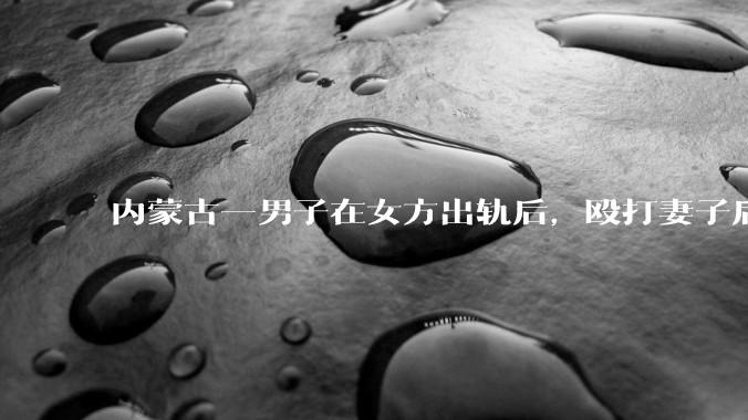 内蒙古一男子在女方出轨后，殴打妻子后发生性关系被告***，婚姻存续期***如何界定？该案将如何判决？