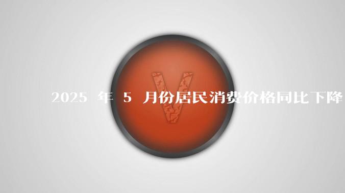 2025 年 5 月份居民消费价格同比下降 0.1%，如何看待这一数据？