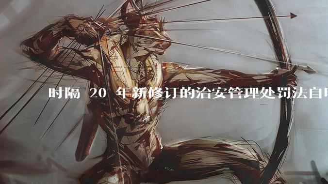 时隔 20 年新修订的治安管理处罚法自明年 1 月 1 日起施行，新修订的治安管理处罚法聚焦哪些问题？