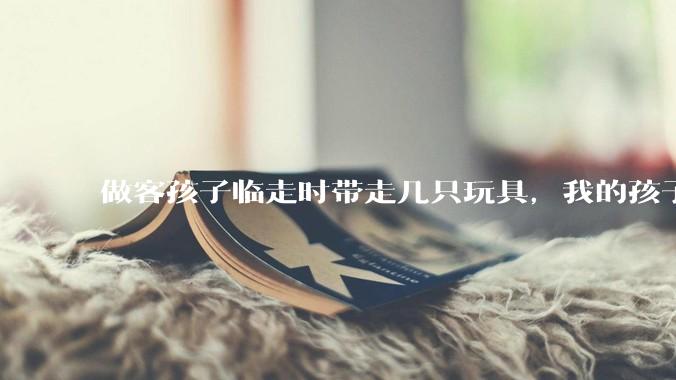 做客孩子临走时带走几只玩具，我的孩子抗拒并一直哭，要怎么开导？