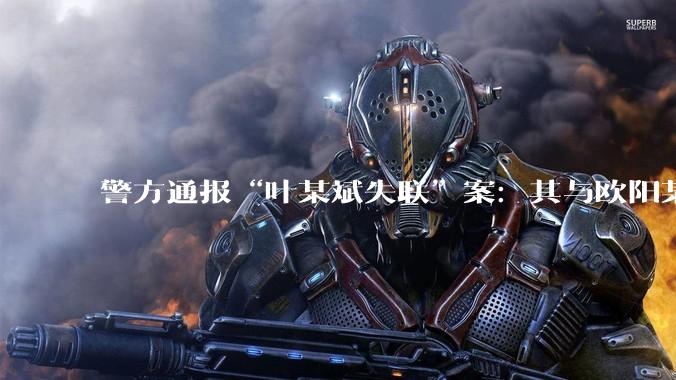 警方通报“叶某斌失联”案：其与欧阳某某在柬埔寨主动从事电诈_人员_母亲_前往