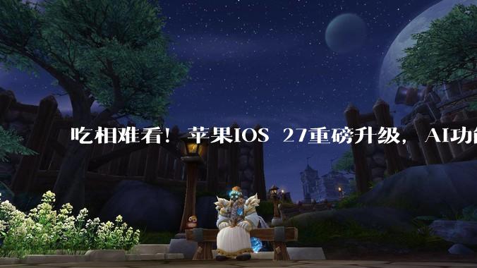 吃相难看！苹果iOS 27重磅升级，AI功能却要收钱？_Siri_收费_消息
