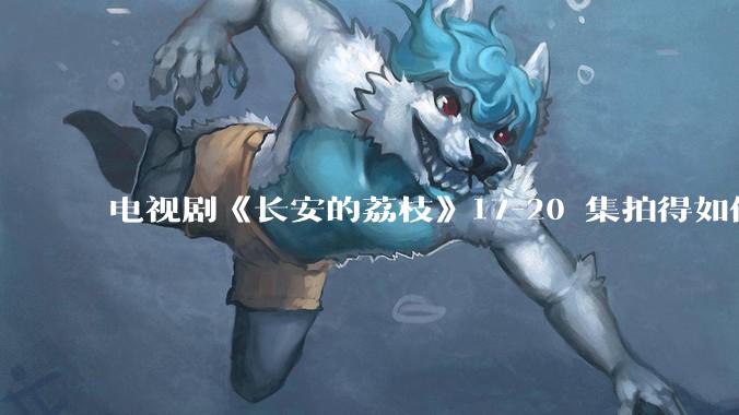 电视剧《长安的荔枝》17-20 集拍得如何？有哪些值得关注的剧情点？