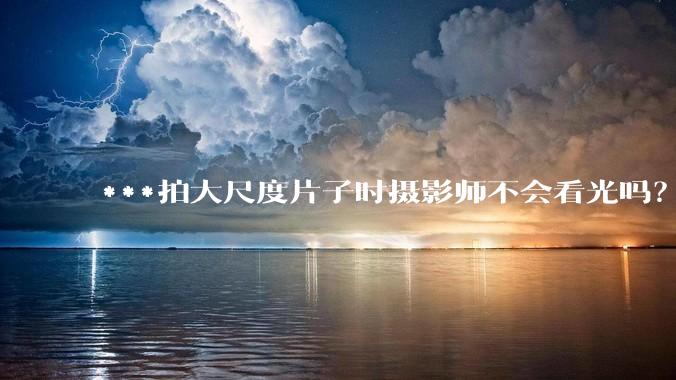 ***拍大尺度片子时摄影师不会看光吗？