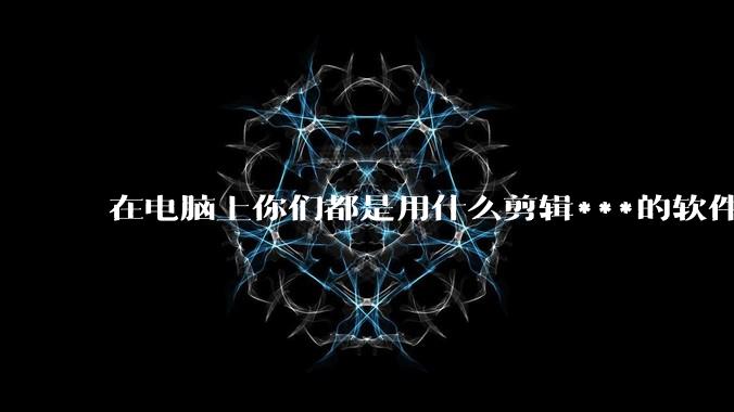在电脑上你们都是用什么剪辑***的软件啊？