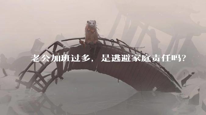 老公加班过多，是逃避家庭责任吗？