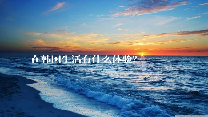 在韩国生活有什么体验？