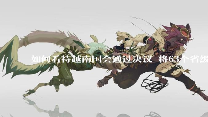 如何看待越南国会通过决议 将63个省级行政单位精简至34个？这将带来什么影响？