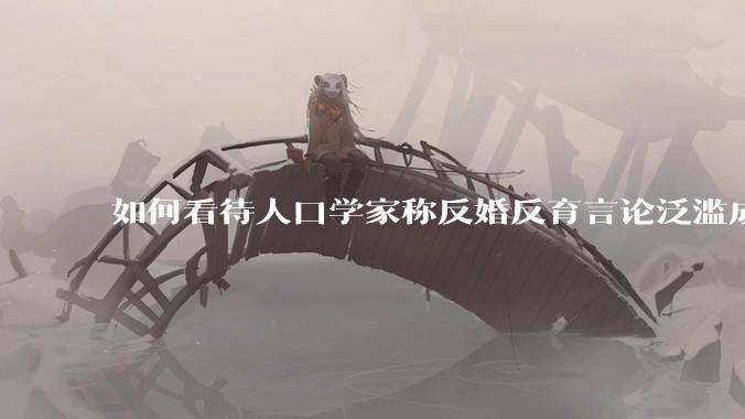如何看待人口学家称反婚反育言论泛滥成灾，严重危害公共利益和国家人口安全？