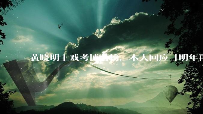 黄晓明上戏考博落榜，本人回应「明年再战」，怎样看明星对高学历的追求？上戏博士有多难考？